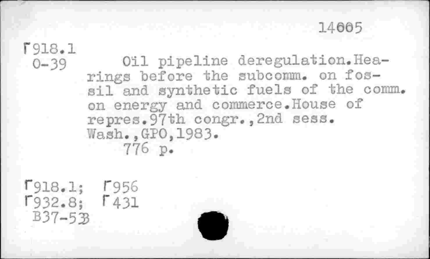 ﻿14005
F918.1
0-39 Oil pipeline deregulation.Hearings before the subcomm. on fossil and synthetic fuels of the comm, on energy and commerce.House of repres.97th congr.,2nd sess. Wash.,GIO,1983.
776 p.
*”918.1; F956
F932.8; r431
B37-53